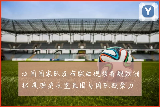法国国家队发布歌曲视频备战欧洲杯 展现更衣室氛围与团队凝聚力