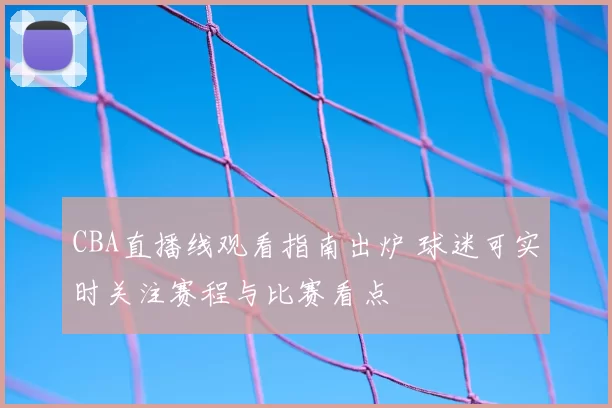 CBA直播线观看指南出炉 球迷可实时关注赛程与比赛看点