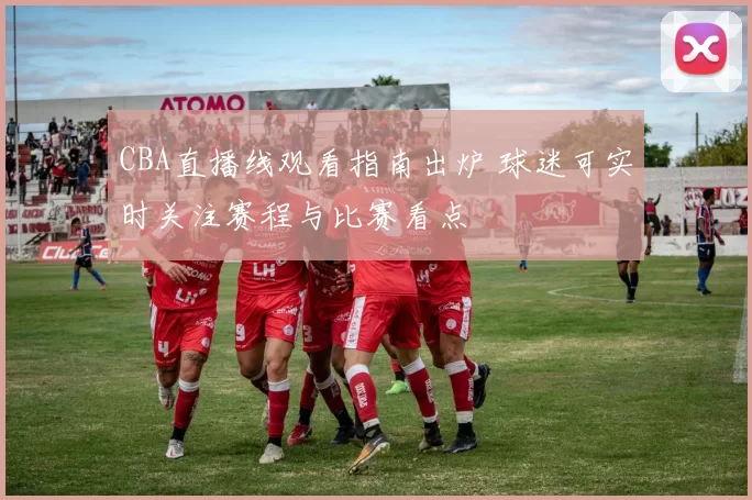 CBA直播线观看指南出炉 球迷可实时关注赛程与比赛看点