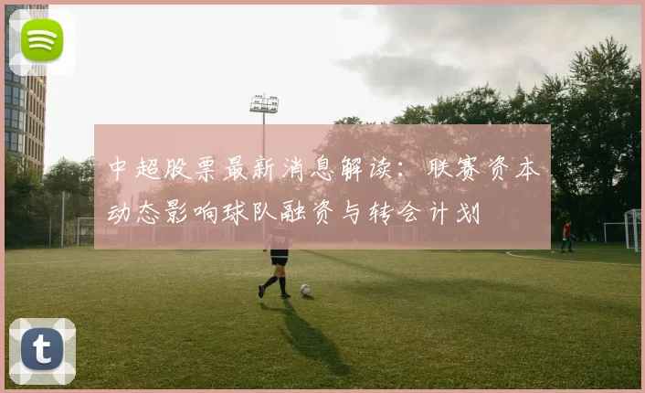 中超股票最新消息解读：联赛资本动态影响球队融资与转会计划