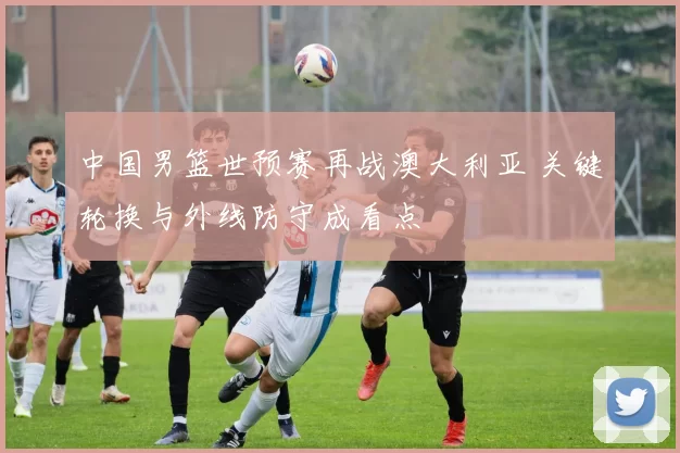 中国男篮世预赛再战澳大利亚 关键轮换与外线防守成看点