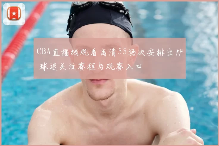 CBA直播线观看高清55场次安排出炉 球迷关注赛程与观赛入口