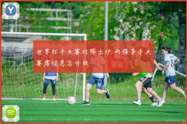 世界杯半决赛对阵出炉 两强争夺决赛席位悬念升级