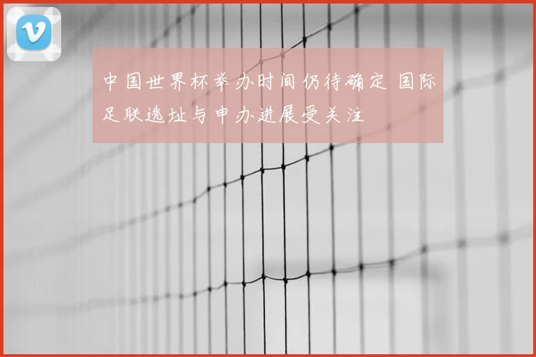 中国世界杯举办时间仍待确定 国际足联选址与申办进展受关注