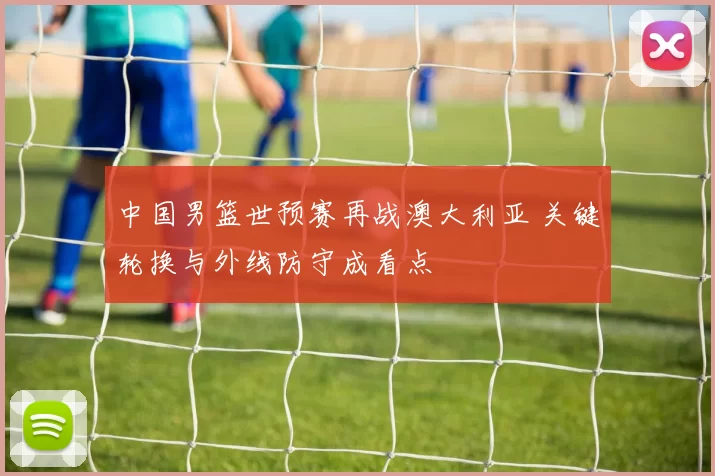 中国男篮世预赛再战澳大利亚 关键轮换与外线防守成看点