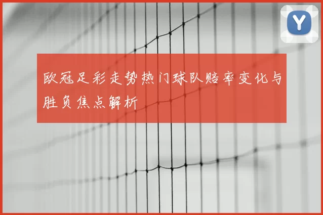 欧冠足彩走势热门球队赔率变化与胜负焦点解析