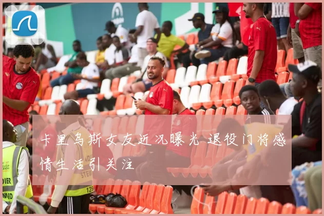 卡里乌斯女友近况曝光 退役门将感情生活引关注