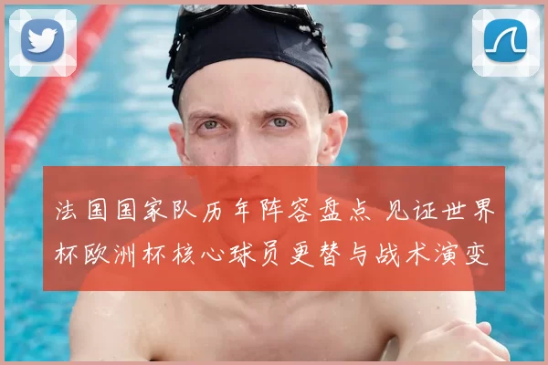 法国国家队历年阵容盘点 见证世界杯欧洲杯核心球员更替与战术演变
