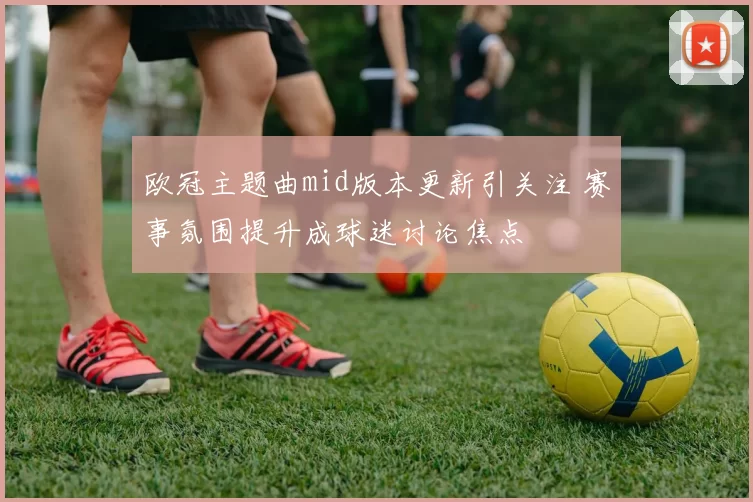 欧冠主题曲mid版本更新引关注 赛事氛围提升成球迷讨论焦点