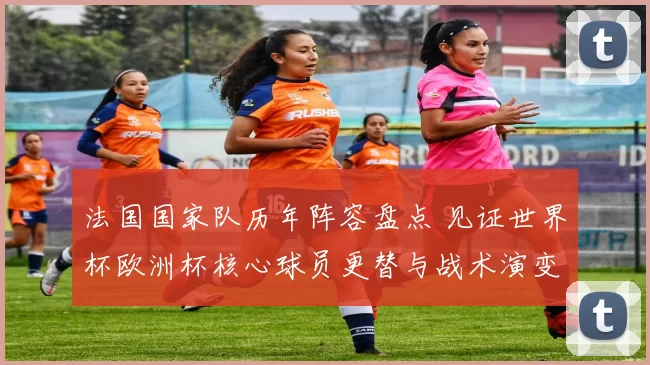 法国国家队历年阵容盘点 见证世界杯欧洲杯核心球员更替与战术演变