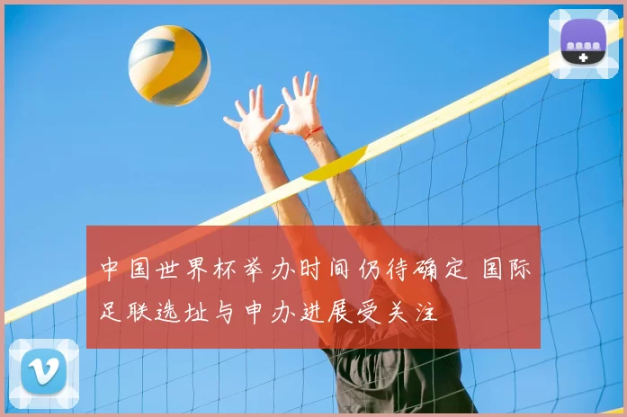 中国世界杯举办时间仍待确定 国际足联选址与申办进展受关注