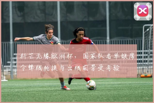 科芒无缘欧洲杯，国家队名单缺席令锋线轮换与出线前景受考验