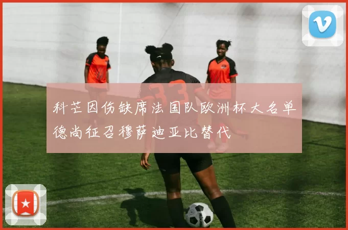 科芒因伤缺席法国队欧洲杯大名单德尚征召穆萨迪亚比替代