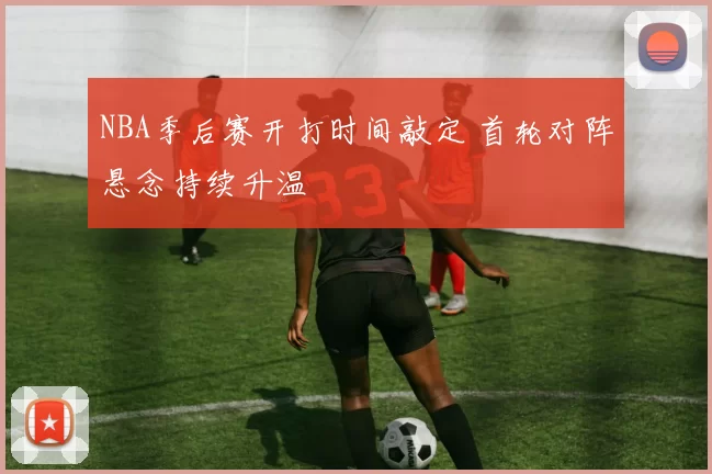 NBA季后赛开打时间敲定 首轮对阵悬念持续升温