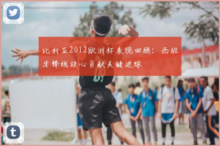 比利亚2012欧洲杯表现回顾:西班牙锋线核心贡献关键进球