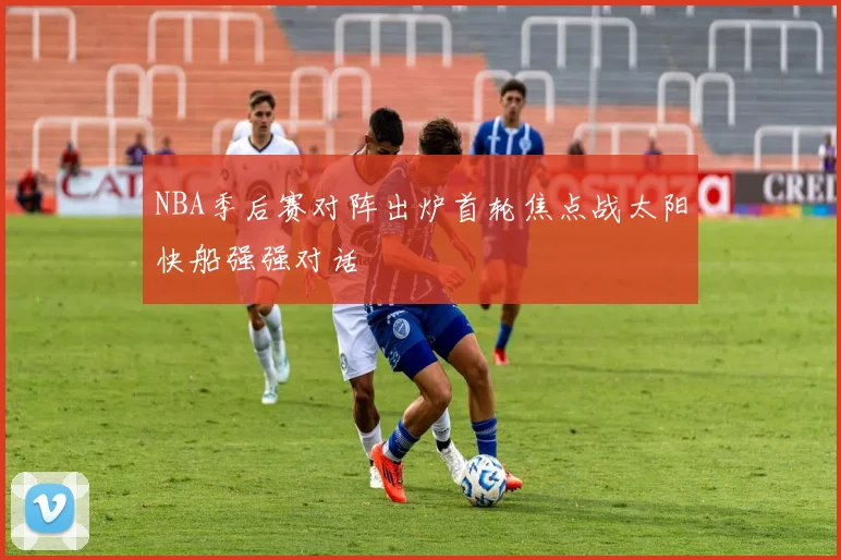 NBA季后赛对阵出炉首轮焦点战太阳快船强强对话