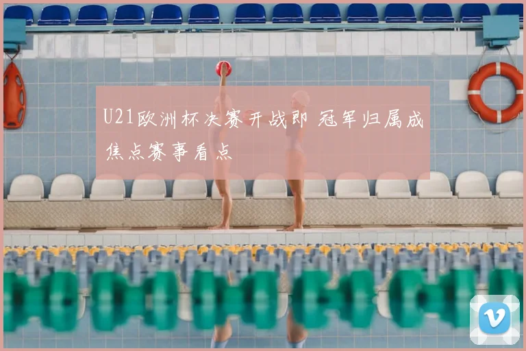 U21欧洲杯决赛开战即 冠军归属成焦点赛事看点