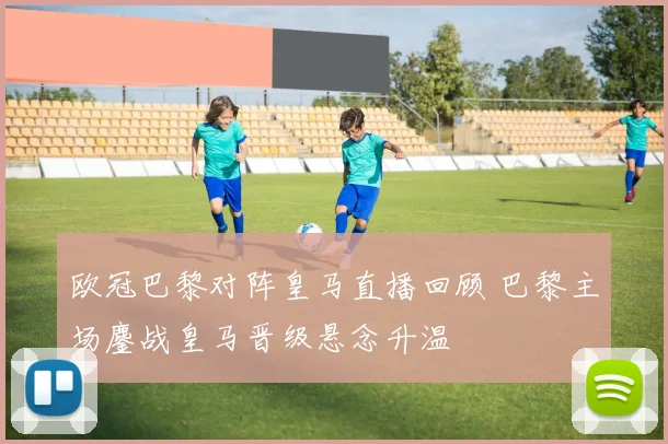 欧冠巴黎对阵皇马直播回顾 巴黎主场鏖战皇马晋级悬念升温