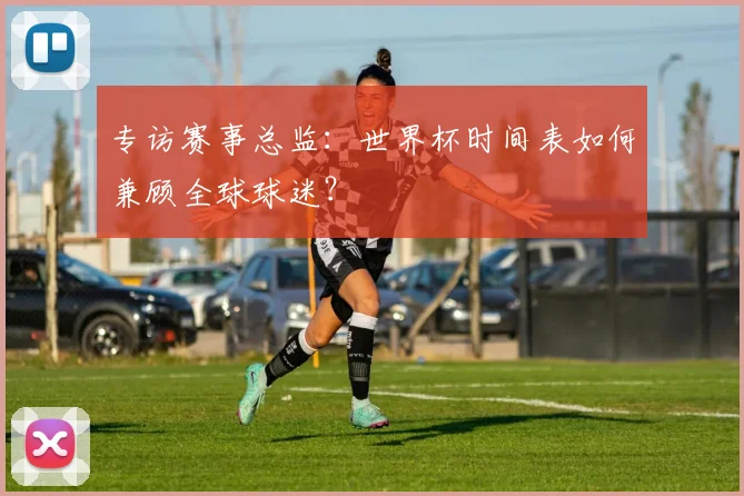 专访赛事总监:世界杯时间表如何兼顾全球球迷?