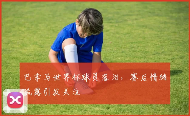 巴拿马世界杯球员落泪,赛后情绪流露引发关注