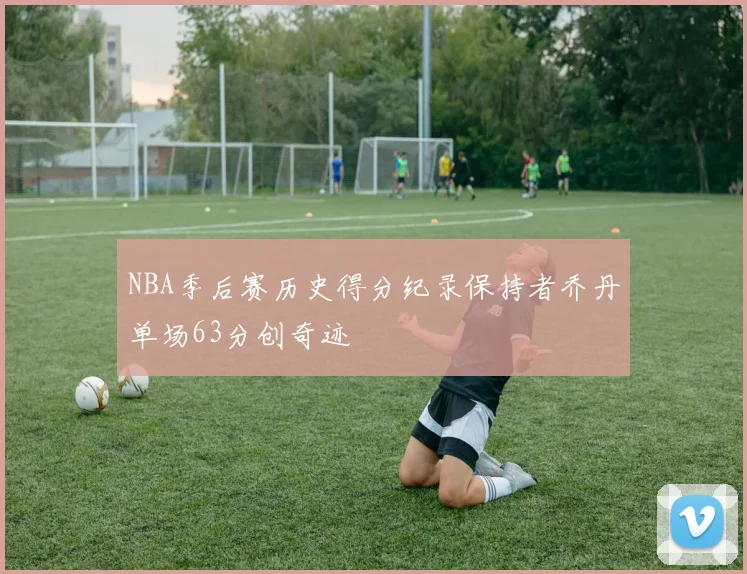 NBA季后赛历史得分纪录保持者乔丹单场63分创奇迹