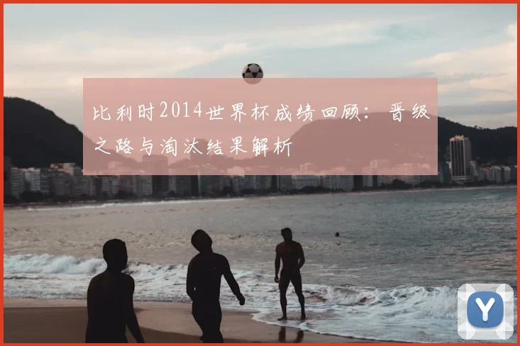 比利时2014世界杯成绩回顾:晋级之路与淘汰结果解析