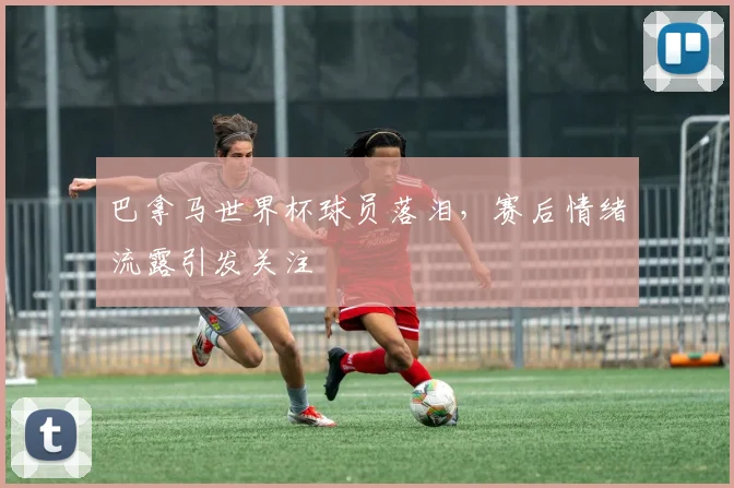 巴拿马世界杯球员落泪,赛后情绪流露引发关注
