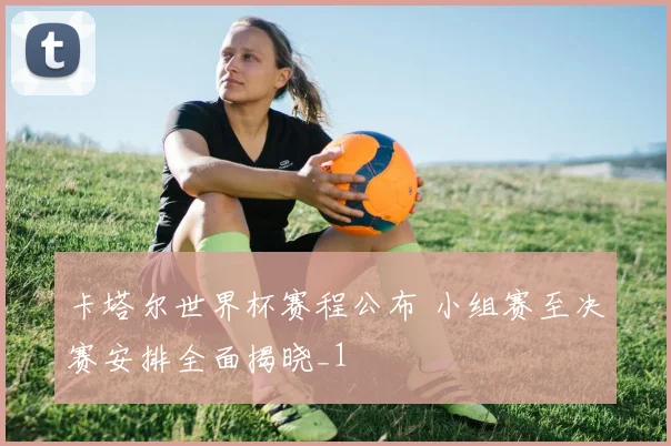 卡塔尔世界杯赛程公布 小组赛至决赛安排全面揭晓_1
